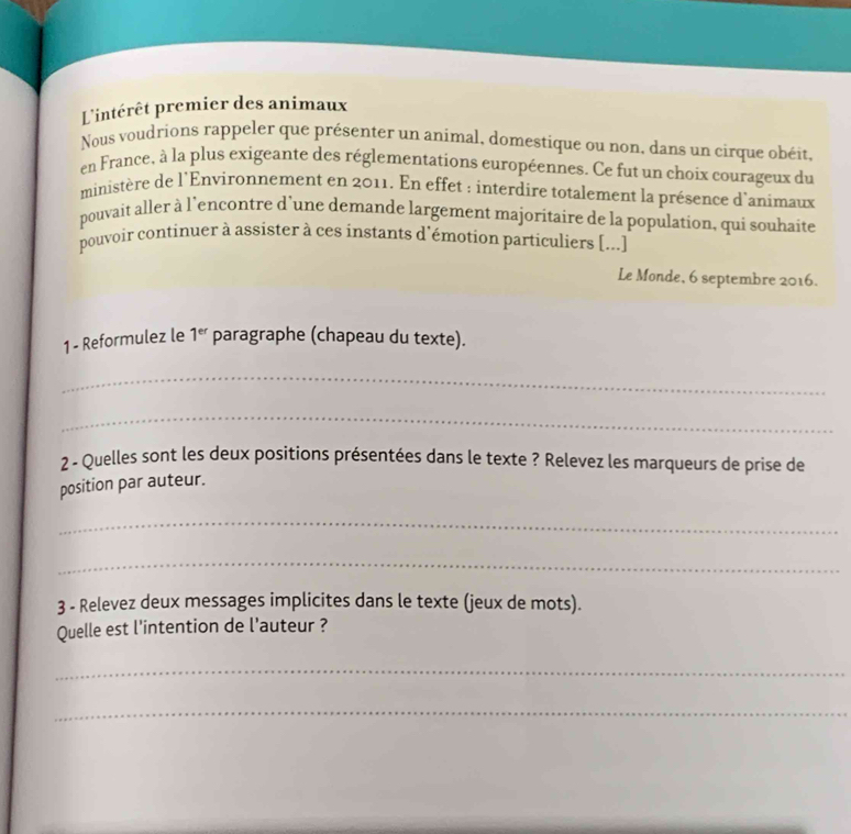 Lintérêt premier des animaux 
Nous voudrions rappeler que présenter un animal, domestique ou non, dans un cirque obéit, 
en France, à la plus exigeante des réglementations européennes. Ce fut un choix courageux du 
ministère de l'Environnement en 2011. En effet : interdire totalement la présence d'animaux 
pouvait aller à l'encontre d’une demande largement majoritaire de la population, qui souhaite 
pouvoir continuer à assister à ces instants d'émotion particuliers [...] 
Le Monde, 6 septembre 2016. 
1 - Reformulez le 1^(er) paragraphe (chapeau du texte). 
_ 
_ 
2 - Quelles sont les deux positions présentées dans le texte ? Relevez les marqueurs de prise de 
position par auteur. 
_ 
_ 
3 - Relevez deux messages implicites dans le texte (jeux de mots). 
Quelle est l'intention de l'auteur ? 
_ 
_