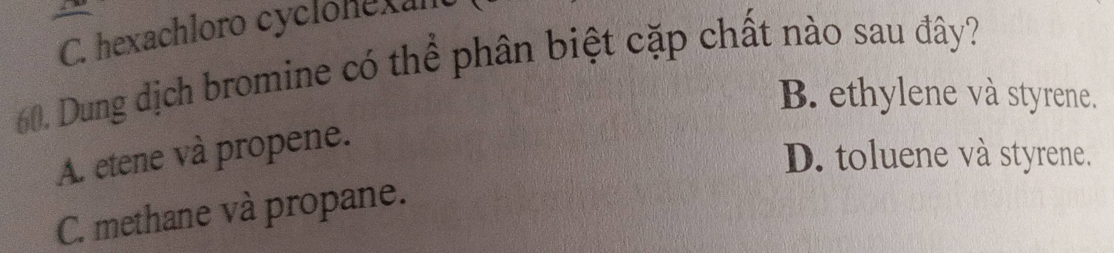 C. hexachloro cycionexan
60. Dung địch bromine có thể phân biệt cặp chất nào sau đây?
B. ethylene và styrene.
A. etene và propene.
D. toluene và styrene.
C. methane và propane.