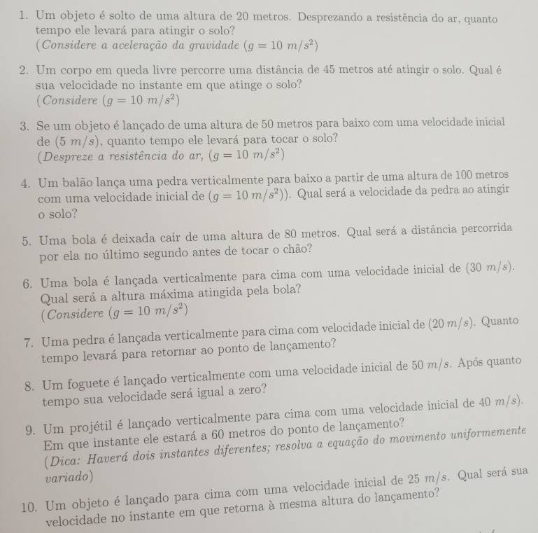 Um objeto é solto de uma altura de 20 metros. Desprezando a resistência do ar, quanto
tempo ele levará para atingir o solo?
(Considere a aceleração da gravidade (g=10m/s^2)
2. Um corpo em queda livre percorre uma distância de 45 metros até atingir o solo. Qual é
sua velocidade no instante em que atinge o solo?
(Considere (g=10m/s^2)
3. Se um objeto é lançado de uma altura de 50 metros para baixo com uma velocidade inicial
de (5 m/s), quanto tempo ele levará para tocar o solo?
(Despreze a resistência do ar, (g=10m/s^2)
4. Um balão lança uma pedra verticalmente para baixo a partir de uma altura de 100 metros
com uma velocidade inicial de (g=10m/s^2)). Qual será a velocidade da pedra ao atingir
o solo?
5. Uma bola é deixada cair de uma altura de 80 metros. Qual será a distância percorrida
por ela no último segundo antes de tocar o chão?
6. Uma bola élançada verticalmente para cima com uma velocidade inicial de (30 m/s).
Qual será a altura máxima atingida pela bola?
(Considere (g=10m/s^2)
7. Uma pedra é lançada verticalmente para cima com velocidade inicial de (20 m/s). Quanto
tempo levará para retornar ao ponto de lançamento?
8. Um foguete é lançado verticalmente com uma velocidade inicial de 50 m/s. Após quanto
tempo sua velocidade será igual a zero?
9. Um projétil é lançado verticalmente para cima com uma velocidade inicial de 40 m/s).
Em que instante ele estará a 60 metros do ponto de lançamento?
(Dica: Haverá dois instantes diferentes; resolva a equação do movimento uniformemente
variado)
10. Um objeto é lançado para cima com uma velocidade inicial de 25 m/s. Qual será sua
velocidade no instante em que retorna à mesma altura do lançamento?