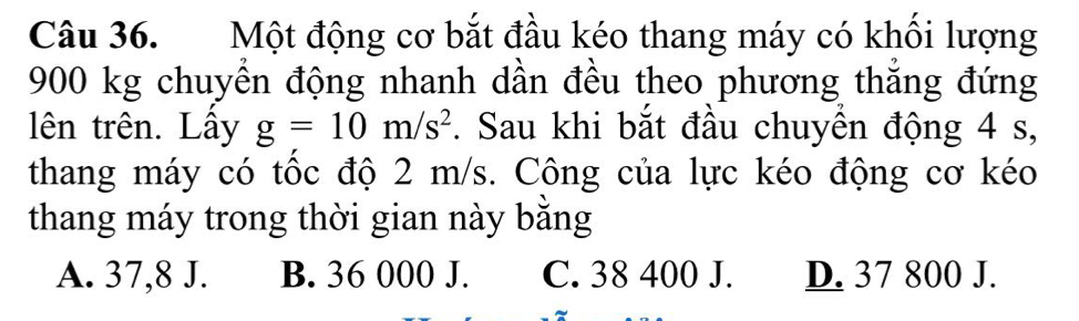 Một động cơ bắt đầu kéo thang máy có khối lượng
900 kg chuyển động nhanh dần đều theo phương thắng đứng
lên trên. Lầy g=10m/s^2. Sau khi bắt đầu chuyên động 4 s,
thang máy có tốc độ 2 m/s. Công của lực kéo động cơ kéo
thang máy trong thời gian này bằng
A. 37,8 J. B. 36 000 J. C. 38 400 J. D. 37 800 J.