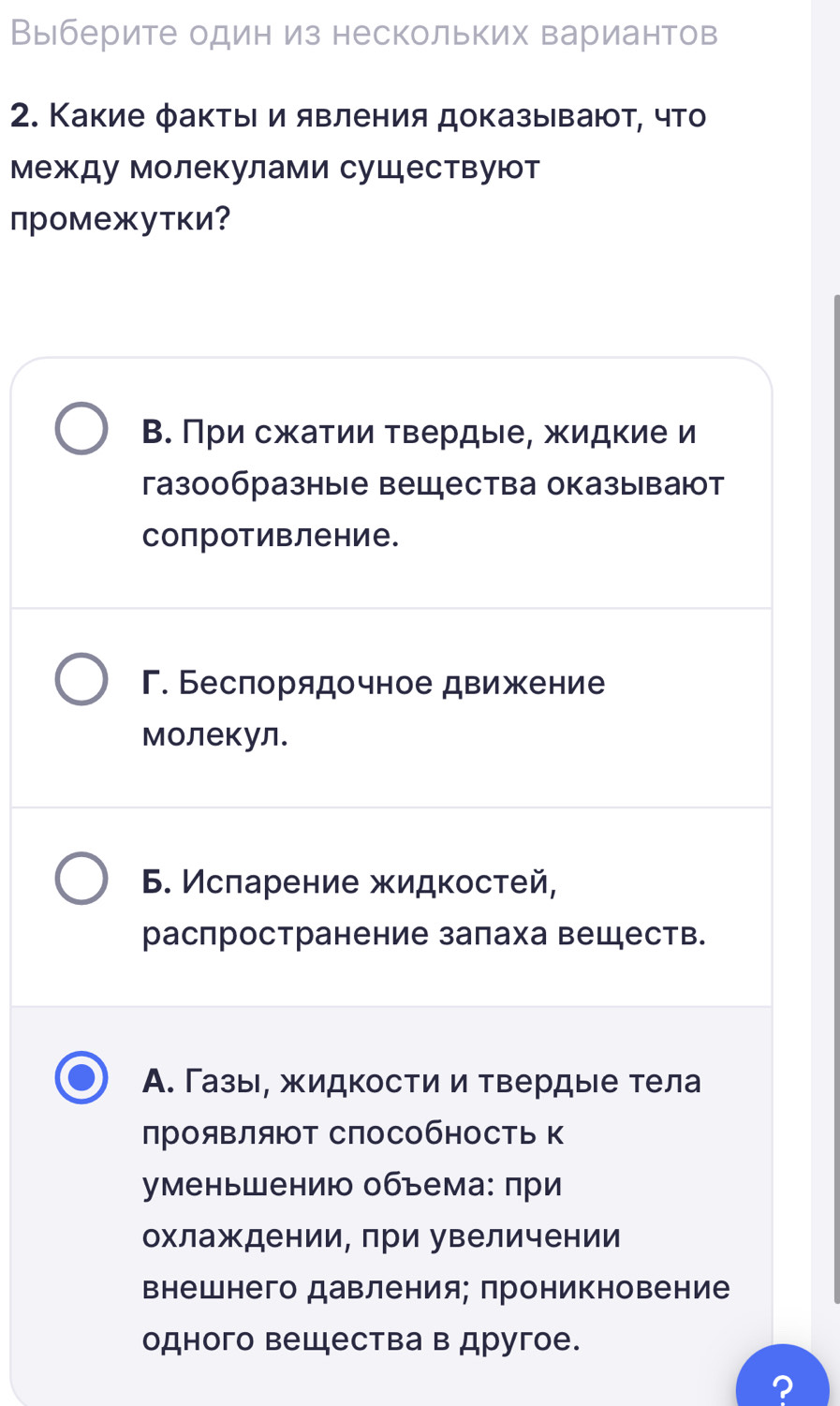 Выберите один из нескольких вариантов
2. Какие фактыι и явления доказывают, что
между молекулами существуют
промежутки?
В. При сжатии твердые, жидкие и
газообразные вещества оказывают
сопротивление.
Γ. Беспорядочное движение
молекул.
6. Исларение жидкостей,
распространение залаха веществ.
А. Газы, жидкости и твердые тела
прояΒлят СпособносТь к
уменьшению объема: πри
охлаждении, лри увеличении
Βнешнего давления; проникновение
одного вещества в другое.
?