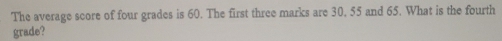 The average score of four grades is 60. The first three marks are 30, 55 and 65. What is the fourth 
grade?