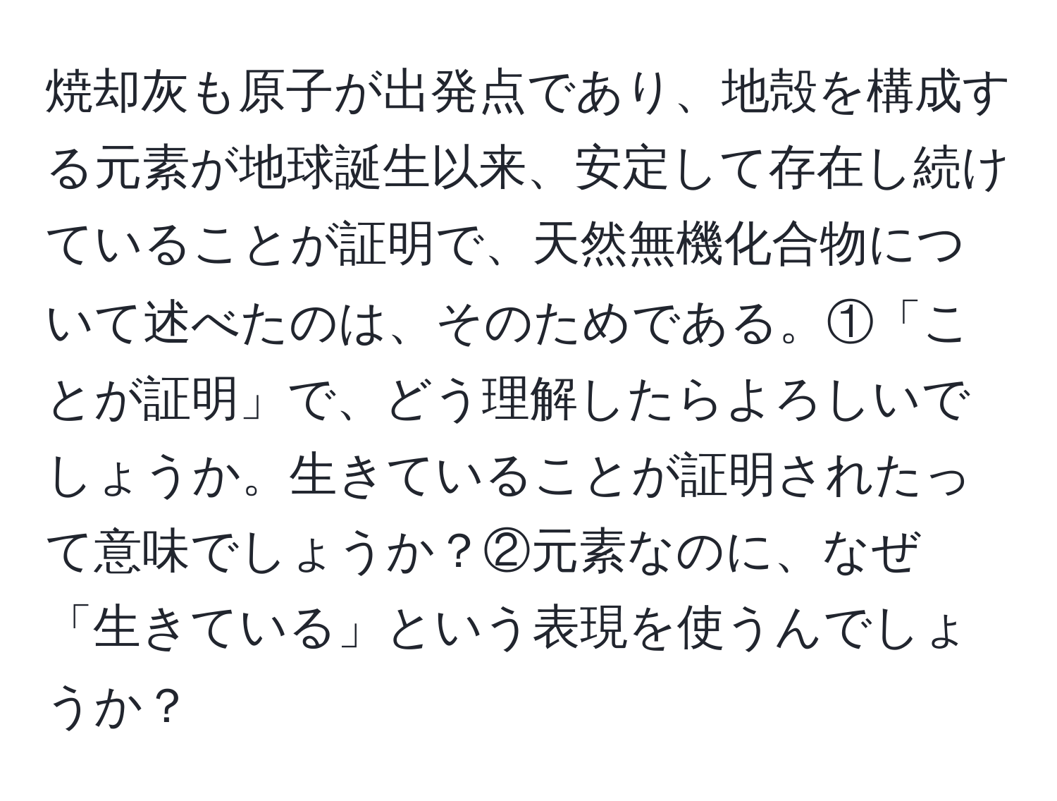 焼却灰も原子が出発点であり、地殻を構成する元素が地球誕生以来、安定して存在し続けていることが証明で、天然無機化合物について述べたのは、そのためである。①「ことが証明」で、どう理解したらよろしいでしょうか。生きていることが証明されたって意味でしょうか？②元素なのに、なぜ「生きている」という表現を使うんでしょうか？