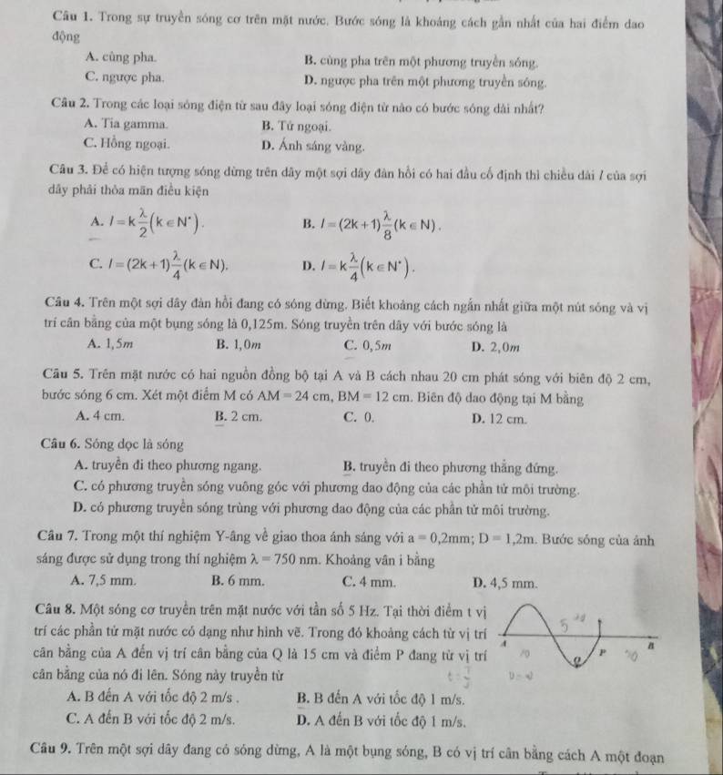 Trong sự truyền sóng cơ trên mặt nước. Bước sóng là khoảng cách gần nhất của hai điểm dao
động
A. cùng pha. B. cùng pha trên một phương truyền sóng.
C. ngược pha. D. ngược pha trên một phương truyền sóng.
Câu 2. Trong các loại sóng điện từ sau đây loại sóng điện từ nào có bước sóng dài nhất?
A. Tia gamma. B. Tử ngoại.
C. Hồng ngoại. D. Ánh sáng vàng.
Câu 3. Để có hiện tượng sóng dừng trên dây một sợi dãy đàn hồi có hai đầu cổ định thì chiều dài / của sợi
dây phải thỏa mãn điều kiện
A. I=k lambda /2 (k∈ N^*). l=(2k+1) lambda /8 (k∈ N).
B.
C. I=(2k+1) lambda /4 (k∈ N). D. I=k lambda /4 (k∈ N^*).
Câu 4. Trên một sợi dây đàn hồi đang có sóng dừng. Biết khoảng cách ngẫn nhất giữa một nút sóng và vị
trí cân bằng của một bụng sóng là 0,125m. Sóng truyền trên dây với bước sóng là
A. 1,5m B. 1,0m C. 0,5m D. 2,0m
Cầu 5. Trên mặt nước có hai nguồn đồng bộ tại A và B cách nhau 20 cm phát sóng với biên độ 2 cm,
bước sóng 6 cm. Xét một điểm M có AM=24cm,BM=12cm. Biên độ dao động tại M bằng
A. 4 cm. B. 2 cm. C. 0. D. 12 cm.
Câu 6. Sóng dọc là sóng
A. truyền đi theo phương ngang. B. truyền đi theo phương thắng đứng.
C. có phương truyền sóng vuông góc với phương đao động của các phần tử môi trường.
D. có phương truyền sóng trùng với phương đao động của các phần tử môi trường.
Câu 7. Trong một thí nghiệm Y-âng về giao thoa ánh sáng với a=0,2mm;D=1,2m. Bước sóng của ảnh
sáng được sử dụng trong thí nghiệm lambda =750nm. Khoảng vân i bằng
A. 7,5 mm. B. 6 mm. C. 4 mm. D. 4,5 mm.
Câu 8. Một sóng cơ truyền trên mặt nước với tần số 5 Hz. Tại thời điểm t vị
trí các phần tử mặt nước có dạng như hình vẽ. Trong đó khoảng cách từ vị tr
cân bằng của A đến vị trí cân bằng của Q là 15 cm và điểm P đang từ vị tr
cân bằng của nó đi lên. Sóng này truyền từ
A. B đến A với tốc độ 2 m/s . B. B đến A với tốc độ 1 m/s.
C. A đến B với tốc độ 2 m/s. D. A đến B với tốc độ 1 m/s.
Câu 9. Trên một sợi dây đang có sóng dừng, A là một bụng sóng, B có vị trí cân bằng cách A một đoạn