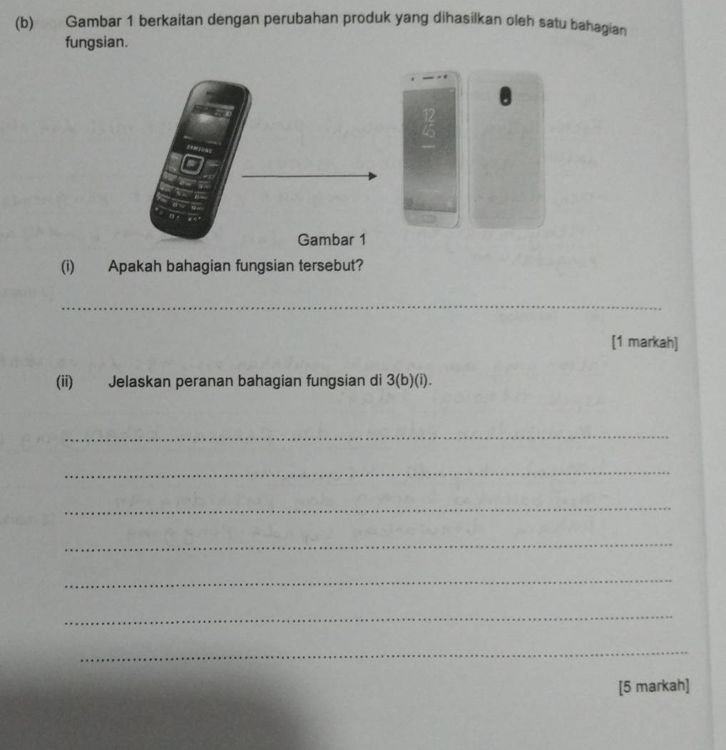 Gambar 1 berkaitan dengan perubahan produk yang dihasilkan oleh satu bahagian 
fungsian.
 12/4 43
(i) Apakah bahagian fungsian tersebut? 
_ 
[1 markah] 
(ii) Jelaskan peranan bahagian fungsian di 3 (b)(i). 
_ 
_ 
_ 
_ 
_ 
_ 
_ 
[5 markah]