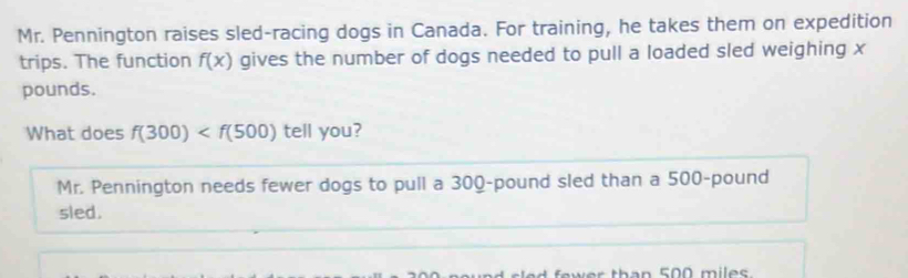 Mr. Pennington raises sled-racing dogs in Canada. For training, he takes them on expedition 
trips. The function f(x) gives the number of dogs needed to pull a loaded sled weighing x
pounds. 
What does f(300) tell you? 
Mr. Pennington needs fewer dogs to pull a 300-pound sled than a 500-pound
sled.
EO0 miles