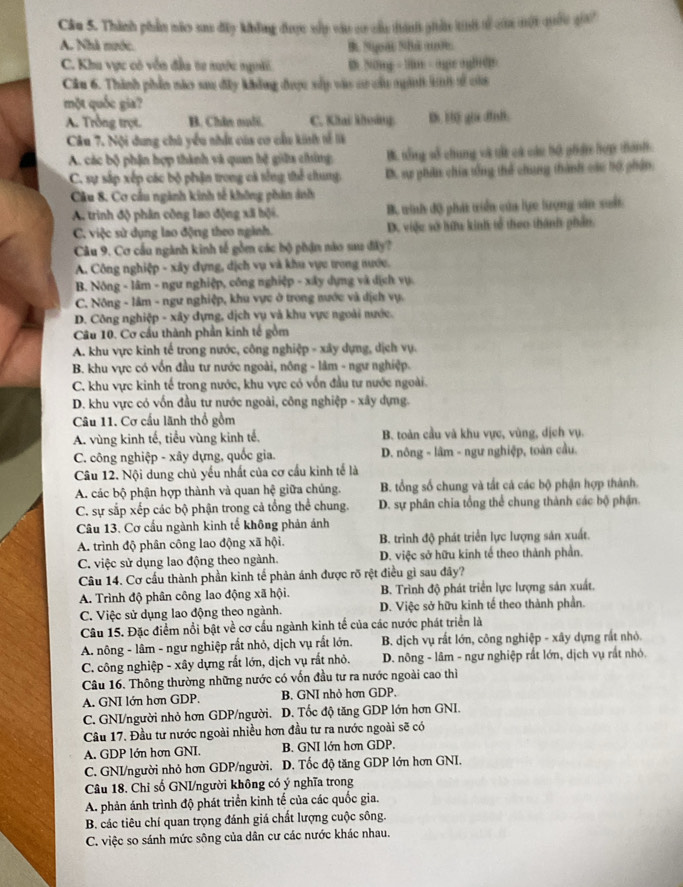 Thành phần náo sau đây không được shp vật cơ củu thán giản tit sử ca một quốu gia?
A. Nhà nước. B. Soa SBá a
C. Khu vực có vễn đầa tư nước người D Nomg - lm - ogr ogB0D
Cầu 6. Thành phần nào sau đây không được xấp vào sư cầu ngành kh sử củi
một quốc gia?
A. Trồng trọt. B. Chin mali. C. Khai khoảng D. H) gia dfnt.
Câu 7. Nội dung chú yểu nhất của cơ cầu kinh tế là
A. các bộ phận hợp thành và quan hệ giữa chứng B. tổng số chung và tắ cá cáu bộ phơn hợp tánh.
C. sự sắp xếp các bộ phận trong cá tổng thể chung. D. sự phẩn chia tổng thể chung thành các tổ phân.
Câu 8. Cơ cầu ngành kinh tế không phản ảnh
A. trình độ phân công lao động xã bội. B winh độ phát triển của lực lượng sản suất
C. việc sử dụng lao động theo nginh. D. việc sở hữu kinh tổ theo thành phần.
Câu 9. Cơ cầu ngành kinh tế gồm các bộ phận nào sau đây?
A. Công nghiệp - xây dựng, dịch vụ và khu vực trong nước.
B. Nông - lâm - ngư nghiệp, công nghiệp - xây dựng và dịch vụ.
C. Nông - lâm - ngư nghiệp, khu vực ở trong nước và dịch vụ.
D. Công nghiệp - xây dựng, dịch vụ và khu vực ngoài nước.
Câu 10. Cơ cầu thành phần kinh tế gồm
A. khu vực kinh tế trong nước, công nghiệp - xây dựng, dịch vụ.
B. khu vực có vốn đầu tư nước ngoài, nông - lâm - ngư nghiệp.
C. khu vực kinh tế trong nước, khu vực có vốn đầu tư nước ngoài.
D. khu vực có vốn đầu tư nước ngoài, công nghiệp - xây dựng.
Câu 11. Cơ cấu lãnh thổ gồm
A. vùng kinh tế, tiểu vùng kinh tế. B. toàn cầu và khu vực, vùng, dịch vụ.
C. công nghiệp - xây dựng, quốc gia. D. nông - lâm - ngư nghiệp, toàn cầu.
Câu 12. Nội dung chủ yếu nhất của cơ cầu kinh tế là
A. các bộ phận hợp thành và quan hệ giữa chúng. B. tổng số chung và tắt cả các bộ phận hợp thành.
C. sự sắp xếp các bộ phận trong cả tổng thể chung.  D. sự phân chia tổng thể chung thành các bộ phận.
Câu 13. Cơ cầu ngành kinh tế không phản ảnh
A. trình độ phân công lao động xã hội.  B. trình độ phát triển lực lượng sản xuất.
C. việc sử dụng lao động theo ngành. D. việc sở hữu kinh tế theo thành phần.
Câu 14. Cơ cấu thành phần kinh tế phản ánh được rõ rệt điều gì sau đây?
A. Trình độ phân công lao động xã hội. B. Trình độ phát triển lực lượng sản xuất.
C. Việc sử dụng lao động theo ngành. D. Việc sở hữu kinh tế theo thành phần.
Câu 15. Đặc điểm nổi bật về cơ cầu ngành kinh tế của các nước phát triển là
A. nông - lâm - ngư nghiệp rất nhỏ, dịch vụ rất lớn.  B. dịch vụ rất lớn, công nghiệp - xây dựng rất nhỏ.
C. công nghiệp - xây dựng rất lớn, dịch vụ rất nhỏ. * D. nông - lâm - ngư nghiệp rất lớn, dịch vụ rất nhỏ.
Câu 16. Thông thường những nước có vốn đầu tư ra nước ngoài cao thì
A. GNI lớn hơn GDP. B. GNI nhỏ hơn GDP,
C. GNI/người nhỏ hơn GDP/người. D. Tốc độ tăng GDP lớn hơn GNI.
Câu 17. Đầu tư nước ngoài nhiều hơn đầu tư ra nước ngoài sẽ có
A. GDP lớn hơn GNI. B. GNI lớn hơn GDP.
C. GNI/người nhỏ hơn GDP/người. D. Tốc độ tăng GDP lớn hơn GNI.
Câu 18. Chỉ số GNI/người không có ý nghĩa trong
A. phản ánh trình độ phát triển kinh tế của các quốc gia.
B. các tiêu chí quan trọng đánh giá chất lượng cuộc sông.
C. việc so sánh mức sông của dân cư các nước khác nhau.