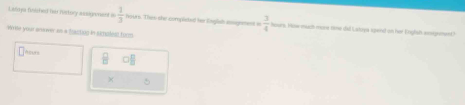 Latoya finished her history assignment in  1/3  hours. Then she completed her English assignment in  3/4  hours. How much more time did Latoya apend on her Gnglish assignment? 
Write your answer as a fraction in simplest form
hours
 □ /□    1/4   □ /□  