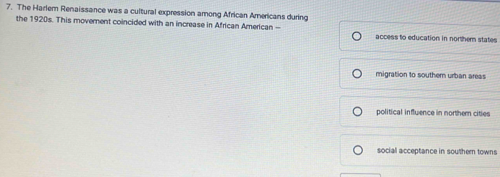 The Harlem Renaissance was a cultural expression among African Americans during
the 1920s. This movement coincided with an increase in African American —
access to education in northern states
migration to southern urban areas
political influence in northern cities
social acceptance in southern towns