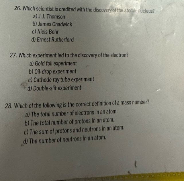 Which scientist is credited with the discovery of the atomic nucleus?
a) J.J. Thomson
b) James Chadwick
c) Niels Bohr
d) Ernest Rutherford
27. Which experiment led to the discovery of the electron?
a) Gold foil experiment
b) Oil-drop experiment
c) Cathode ray tube experiment
d) Double-slit experiment
28. Which of the following is the correct definition of a mass number?
a) The total number of electrons in an atom.
b) The total number of protons in an atom.
c) The sum of protons and neutrons in an atom.
d) The number of neutrons in an atom.