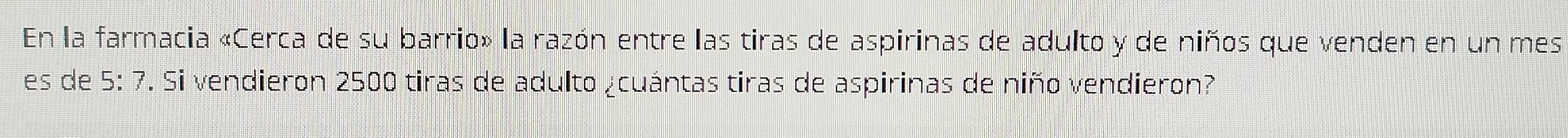 En la farmacia «Cerca de su barrio» la razón entre las tiras de aspirinas de adulto y de niños que venden en un mes 
es de 5:7. Si vendieron 2500 tiras de adulto ¿cuántas tiras de aspirinas de niño vendieron?