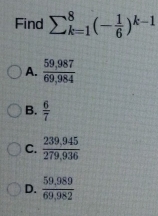 Find sumlimits _(k=1)^8(- 1/6 )^k-1
A.  (59,987)/69,984 
B.  6/7 
C.  (239,945)/279,936 
D.  (59,989)/69,982 