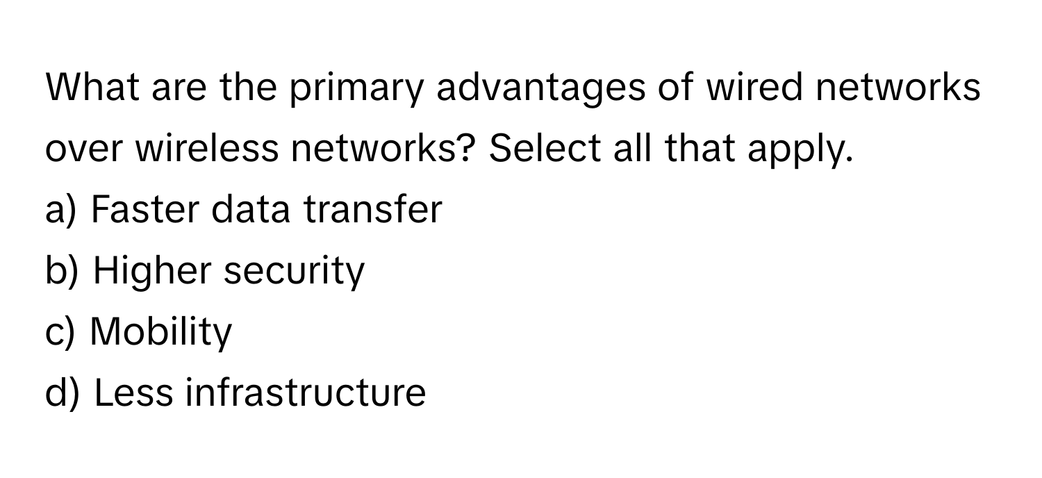 What are the primary advantages of wired networks over wireless networks? Select all that apply.

a) Faster data transfer
b) Higher security
c) Mobility
d) Less infrastructure