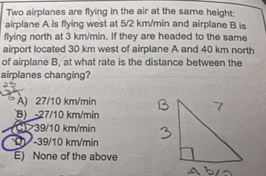 Two airplanes are flying in the air at the same height;
airplane A is flying west at 5/2 km/min and airplane B is
flying north at 3 km/min. If they are headed to the same
airport located 30 km west of airplane A and 40 km north
of airplane B, at what rate is the distance between the
airplanes changing?
A) 27/10 km/min
B) -27/10 km/min
C) 39/10 km/min
D - 39/10 km/min
E) None of the above