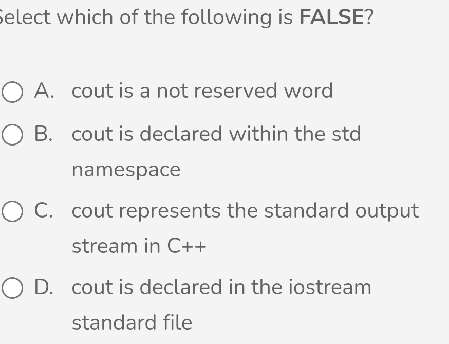 Select which of the following is FALSE?
A. cout is a not reserved word
B. cout is declared within the std
namespace
C. cout represents the standard output
stream in C++
D. cout is declared in the iostream
standard file