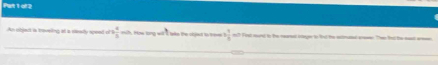 Pet 1 of 2 
An object is traveling at a sisady speed of B  4/5  = th. How long wil t bke the objed to trov 3 1/5  m?? First round to the nearet ineger to lod the exctmusted arowes. Then fud the east aen