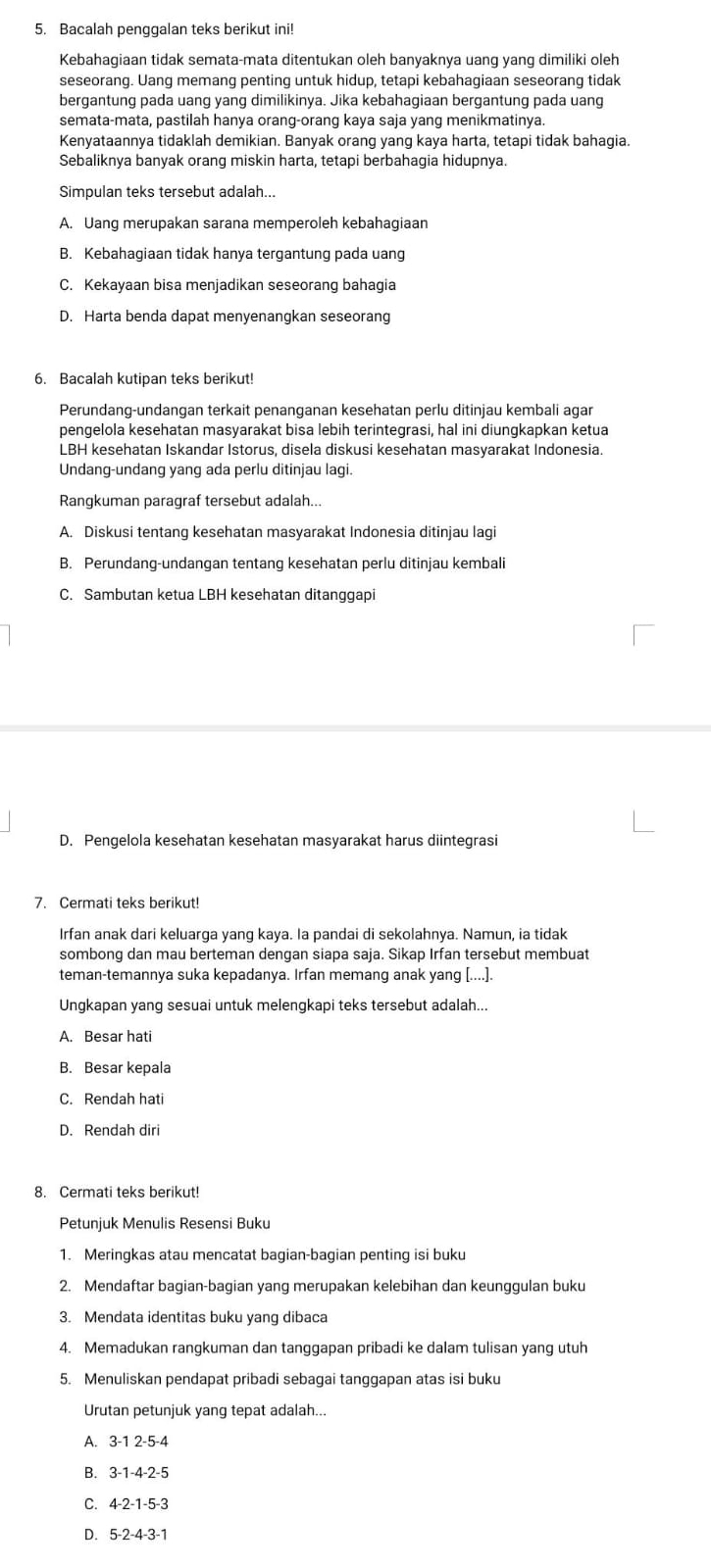 Bacalah penggalan teks berikut ini!
Kebahagiaan tidak semata-mata ditentukan oleh banyaknya uang yang dimiliki oleh
seseorang. Uang memang penting untuk hidup, tetapi kebahagiaan seseorang tidak
bergantung pada uang yang dimilikinya. Jika kebahagiaan bergantung pada uang
semata-mata, pastilah hanya orang-orang kaya saja yang menikmatinya.
Kenyataannya tidaklah demikian. Banyak orang yang kaya harta, tetapi tidak bahagia.
Sebaliknya banyak orang miskin harta, tetapi berbahagia hidupnya.
Simpulan teks tersebut adalah...
A. Uang merupakan sarana memperoleh kebahagiaan
B. Kebahagiaan tidak hanya tergantung pada uang
C. Kekayaan bisa menjadikan seseorang bahagia
D. Harta benda dapat menyenangkan seseorang
6. Bacalah kutipan teks berikut!
Perundang-undangan terkait penanganan kesehatan perlu ditinjau kembali agar
pengelola kesehatan masyarakat bisa lebih terintegrasi, hal ini diungkapkan ketua
LBH kesehatan Iskandar Istorus, disela diskusi kesehatan masyarakat Indonesia.
Undang-undang yang ada perlu ditinjau lagi.
Rangkuman paragraf tersebut adalah...
A. Diskusi tentang kesehatan masyarakat Indonesia ditinjau lagi
B. Perundang-undangan tentang kesehatan perlu ditinjau kembali
C. Sambutan ketua LBH kesehatan ditanggapi
D. Pengelola kesehatan kesehatan masyarakat harus diintegrasi
7. Cermati teks berikut!
Irfan anak dari keluarga yang kaya. la pandai di sekolahnya. Namun, ia tidak
sombong dan mau berteman dengan siapa saja. Sikap Irfan tersebut membuat
teman-temannya suka kepadanya. Irfan memang anak yang [....].
Ungkapan yang sesuai untuk melengkapi teks tersebut adalah...
A. Besar hati
B. Besar kepala
C. Rendah hati
D. Rendah diri
8. Cermati teks berikut!
Petunjuk Menulis Resensi Buku
1. Meringkas atau mencatat bagian-bagian penting isi buku
2. Mendaftar bagian-bagian yang merupakan kelebihan dan keunggulan buku
3. Mendata identitas buku yang dibaca
4. Memadukan rangkuman dan tanggapan pribadi ke dalam tulisan yang utuh
5. Menuliskan pendapat pribadi sebagai tanggapan atas isi buku
Urutan petunjuk yang tepat adalah...
A. 3-1 2-5-4
B. 3-1-4-2-5
C. 4-2-1-5-3
D. 5-2-4-3-1