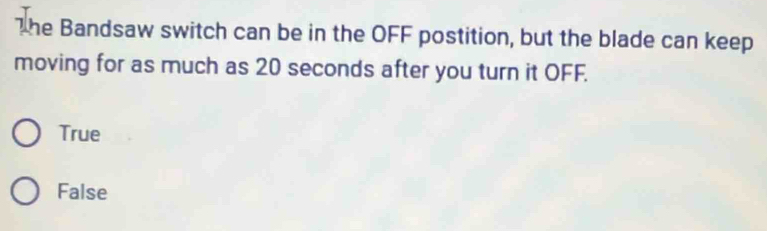The Bandsaw switch can be in the OFF postition, but the blade can keep
moving for as much as 20 seconds after you turn it OFF.
True
False