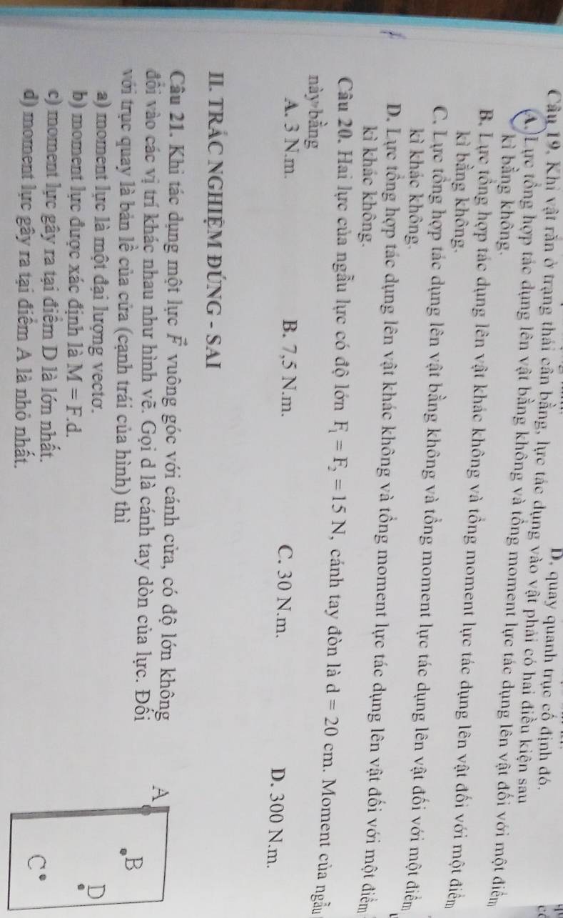 D. quay quanh trục cổ định đó.
c
Cầu 19, Khi vật rằn ở trạng thái cần bằng, lực tác dụng vào vật phải có hai điều kiện sau
A.)Lực tổng hợp tác dụng lên vật bằng không và tổng moment lực tác dụng lên vật đối với một điểm
kì bằng không.
B. Lực tổng hợp tác dụng lên vật khác không và tổng moment lực tác dụng lên vật đối với một điểm
kì bằng không.
C. Lực tổng hợp tác dụng lên vật bằng không và tổng moment lực tác dụng lên vật đối với một điểm
kì khác không.
D. Lực tổng hợp tác dụng lên vật khác không và tổng moment lực tác dụng lên vật đối với một điểm
kì khác không.
Câu 20. Hai lực của ngẫu lực có độ lớn F_1=F_2=15N , cánh tay đòn là d=20cm. Moment của ngẫu
này bàng
A. 3 N.m. B. 7,5 N.m. C. 30 N.m.
D. 300 N.m.
II. TRÁC NGHIỆM ĐÚNG - SAI
Câu 21. Khi tác dụng một lực vector F vuông góc với cánh cửa, có độ lớn không A
đổi vào các vị trí khác nhau như hình vẽ. Gọi d là cánh tay dòn của lực. Đối
với trục quay là bản lề của cửa (cạnh trái của hình) thì
B
a) moment lực là một đại lượng vectơ. D
b) moment lực được xác định là M=F.d. 
c) moment lực gây ra tại điểm D là lớn nhất.
d) moment lực gây ra tại điểm A là nhỏ nhất.
C^(·)