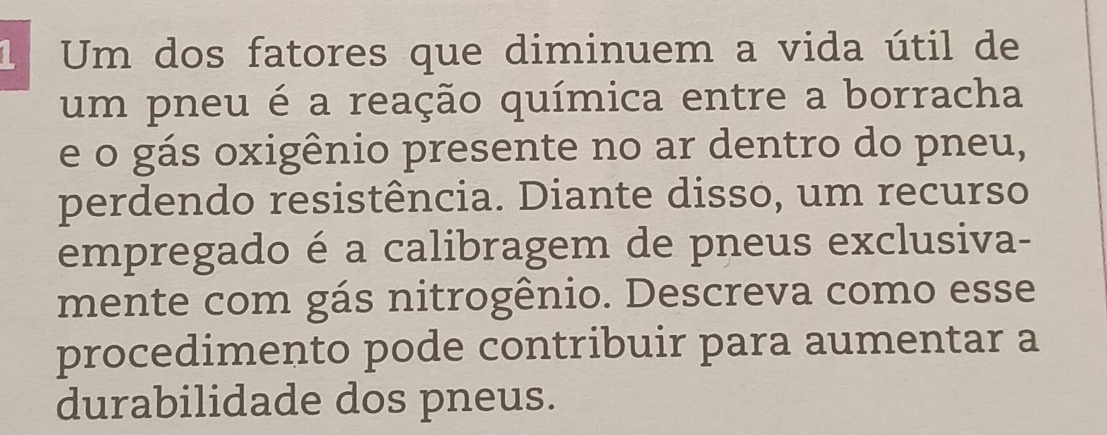 Um dos fatores que diminuem a vida útil de 
um pneu é a reação química entre a borracha 
e o gás oxigênio presente no ar dentro do pneu, 
perdendo resistência. Diante disso, um recurso 
empregado é a calibragem de pneus exclusiva- 
mente com gás nitrogênio. Descreva como esse 
procedimento pode contribuir para aumentar a 
durabilidade dos pneus.