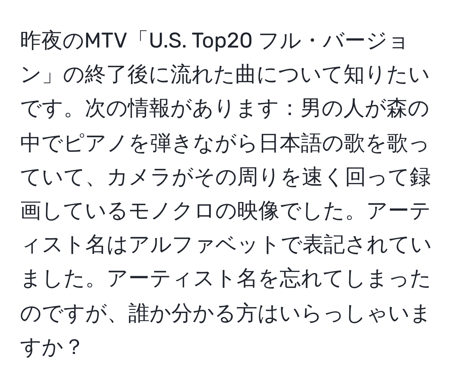 昨夜のMTV「U.S. Top20 フル・バージョン」の終了後に流れた曲について知りたいです。次の情報があります：男の人が森の中でピアノを弾きながら日本語の歌を歌っていて、カメラがその周りを速く回って録画しているモノクロの映像でした。アーティスト名はアルファベットで表記されていました。アーティスト名を忘れてしまったのですが、誰か分かる方はいらっしゃいますか？