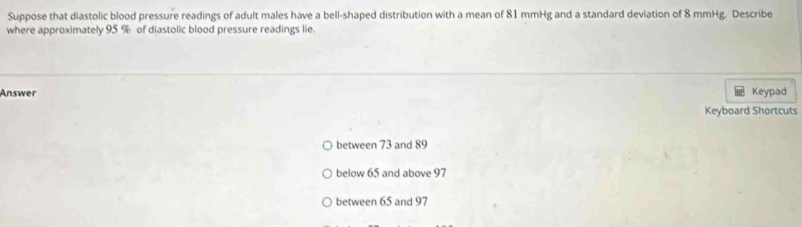 Suppose that diastolic blood pressure readings of adult males have a bell-shaped distribution with a mean of 81 mmHg and a standard deviation of 8 mmHg. Describe
where approximately 95 % of diastolic blood pressure readings lie.
Answer Keypad
Keyboard Shortcuts
between 73 and 89
below 65 and above 97
between 65 and 97