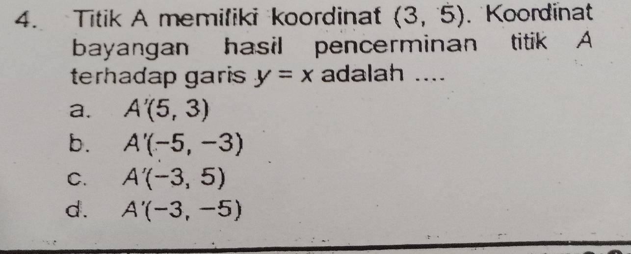 Titik A memiliki koordinat (3,5) Koordinat
bayangan hasil pencerminan titik A
terhadap garis y=x adalah ....
a. A'(5,3)
b. A'(-5,-3)
C. A'(-3,5)
d. A'(-3,-5)