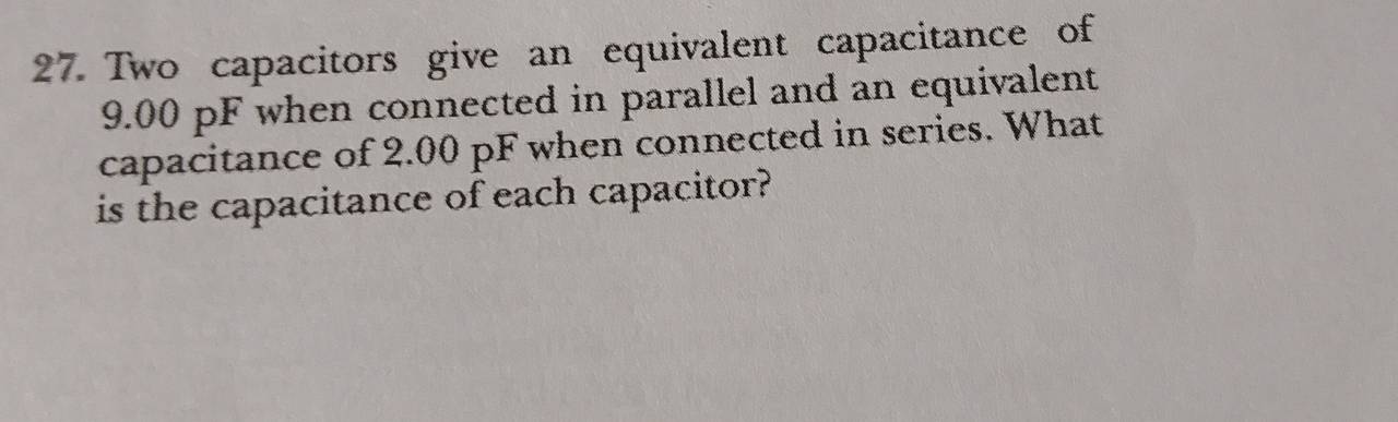 Two capacitors give an equivalent capacitance of
9.00 pF when connected in parallel and an equivalent 
capacitance of 2.00 pF when connected in series. What 
is the capacitance of each capacitor?