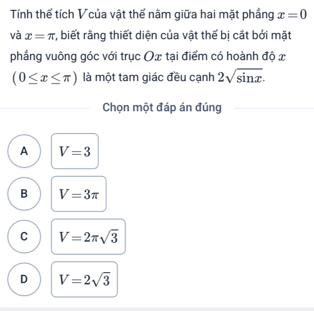 Tính thể tích Vcủa vật thể nằm giữa hai mặt phẳng x=0
và x=π r, biết rằng thiết diện của vật thể bị cắt bởi mặt
phẳng vuông góc với trục Ox tại điểm có hoành độ x
(0≤ x≤ π ) là một tam giác đều cạnh 2sqrt(sin x). 
Chọn một đáp án đúng
A V=3
B V=3π
C V=2π sqrt(3)
D V=2sqrt(3)