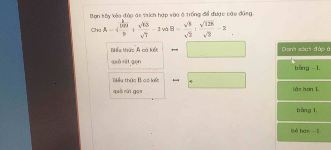 Bạn hãy kéo đáp án thích hợp vào ô trống để được câu đúng.
Cho A=sqrt(frac 169)9+ sqrt(63)/sqrt(7) -2v voB= sqrt(8)/sqrt(2) : sqrt(128)/sqrt(2) -2_ . 
□  
Biểu thức A có kết Danh sách đáp á
quà rút gọn bàng -1.
Biểu thức B có kết
quả rút gọn lớn hơn 1.
bàng 1.
bé hơn -1.