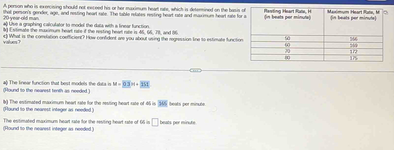 A person who is exercising should not exceed his or her maximum heart rate, which is determined on the basis 
that person's gender, age, and resting heart rate. The table relates resting heart rate and maximum heart rate fo
20-year -old man 
a) Use a graphing calculator to model the data with a linear function. 
b) Estimate the maximum heart rate if the resting heart rate is 46, 66, 78, and 86. 
c) What is the correlation coefficient? How confident are you about using the regression line to estimate functio 
values? 
a) The linear function that best models the data is M=0.3H+151. 
(Round to the nearest tenth as needed.) 
b) The estimated maximum heart rate for the resting heart rate of 46 is 165 beats per minute. 
(Round to the nearest integer as needed.) 
The estimated maximum heart rate for the resting heart rate of 66 is □ beats per minute. 
(Round to the nearest integer as needed.)