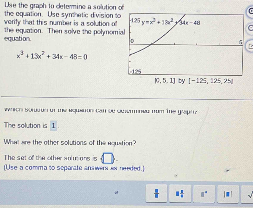 Use the graph to determine a solution of
the equation. Use synthetic division to
(
verify that this number is a solution of 
the equation. Then solve the polynomi
e
equation.
x^3+13x^2+34x-48=0
which solution of the equation can be determined from the graph?
The solution is 1 .
What are the other solutions of the equation?
The set of the other solutions is
(Use a comma to separate answers as needed.)
 □ /□   、