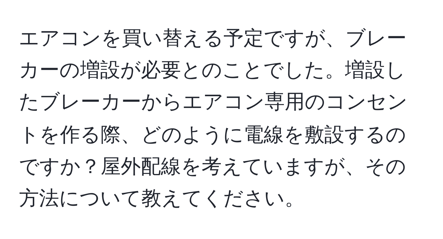 エアコンを買い替える予定ですが、ブレーカーの増設が必要とのことでした。増設したブレーカーからエアコン専用のコンセントを作る際、どのように電線を敷設するのですか？屋外配線を考えていますが、その方法について教えてください。