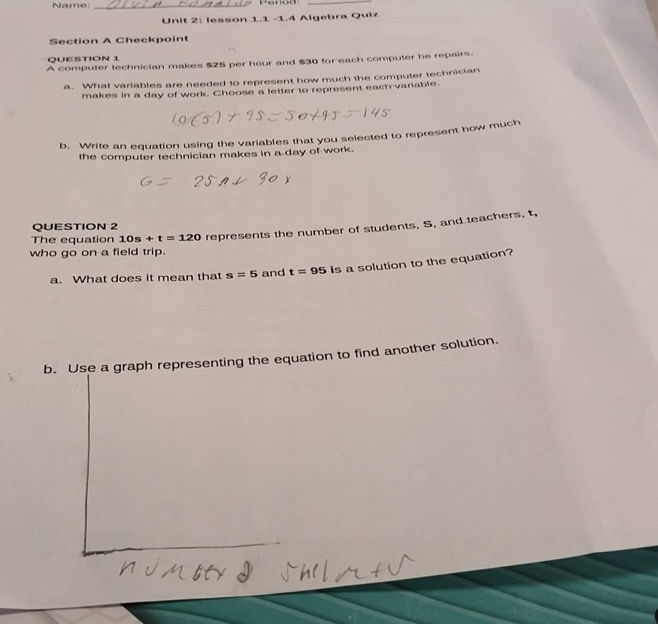 Name:_ 
_ 
Unit 2: lesson 1.1 -1.4 Algebra Quiz 
Section A Checkpoint 
QUESTION 1 
A computer technician makes $25 per hour and $30 for each computer he repairs. 
a. What variables are needed to represent how much the computer technician 
makes in a day of work. Choose a letter to represent each variable. 
b. Write an equation using the variables that you selected to represent how much 
the computer technician makes in a day of work. 
QUESTION 2 
The equation 10s+t=120 represents the number of students, S, and teachers, t, 
who go on a field trip. 
a. What does it mean that s=5 and t=95 is a solution to the equation? 
b. Use a graph representing the equation to find another solution.