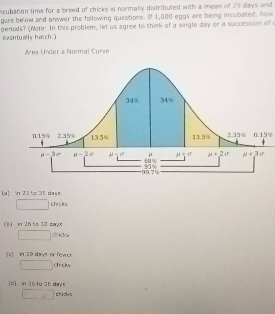 ncubation time for a breed of chicks is normally distributed with a mean of 29 days and
gure below and answer the following questions. If 1,000 eggs are being incubated, how
periods? (Note: In this problem, let us agree to think of a single day or a succession of 
eventually hatch.)
Area Under a Normal Curve
0.15%
(a) in 23 to 35 days
chicks
(b) in 26 to 32 days
chicks
(c) in 29 days or fewer
chicks
(d) in 20 to 38 days
chicks