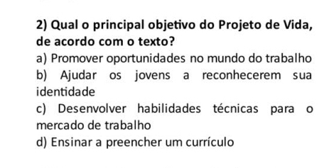 Qual o principal objetivo do Projeto de Vida,
de acordo com o texto?
a) Promover oportunidades no mundo do trabalho
b) Ajudar os jovens a reconhecerem sua
identidade
c) Desenvolver habilidades técnicas para o
mercado de trabalho
d) Ensinar a preencher um currículo