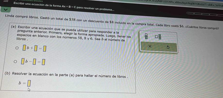 S[6Qj4WFL82OVPx_xBBnu9qsUNg0B1QKo2a7T-sildEa_Str9Yal 
Escribir una ecuación de la forma Ax+B= C para resolver un problema... 
Linda compró libros. Gastó un total de $58 con un descuento de $8 incluido en la compra total. Cada libro costó $6. ¿Cuántos libros compró? 
(a) Escribir una ecuación que se pueda utilizar para responder a la  □ /□   □  □ /□  
pregunta anterior. Primero, elegir la forma apropiada. Luego, llenar los 
espacios en blanco con los números 58, 8 y 6. Sea b el número de 
libros .
□ b+□ =□
×
□ b-□ =□
(b) Resolver la ecuación en la parte (a) para hallar el número de libros .
b=□