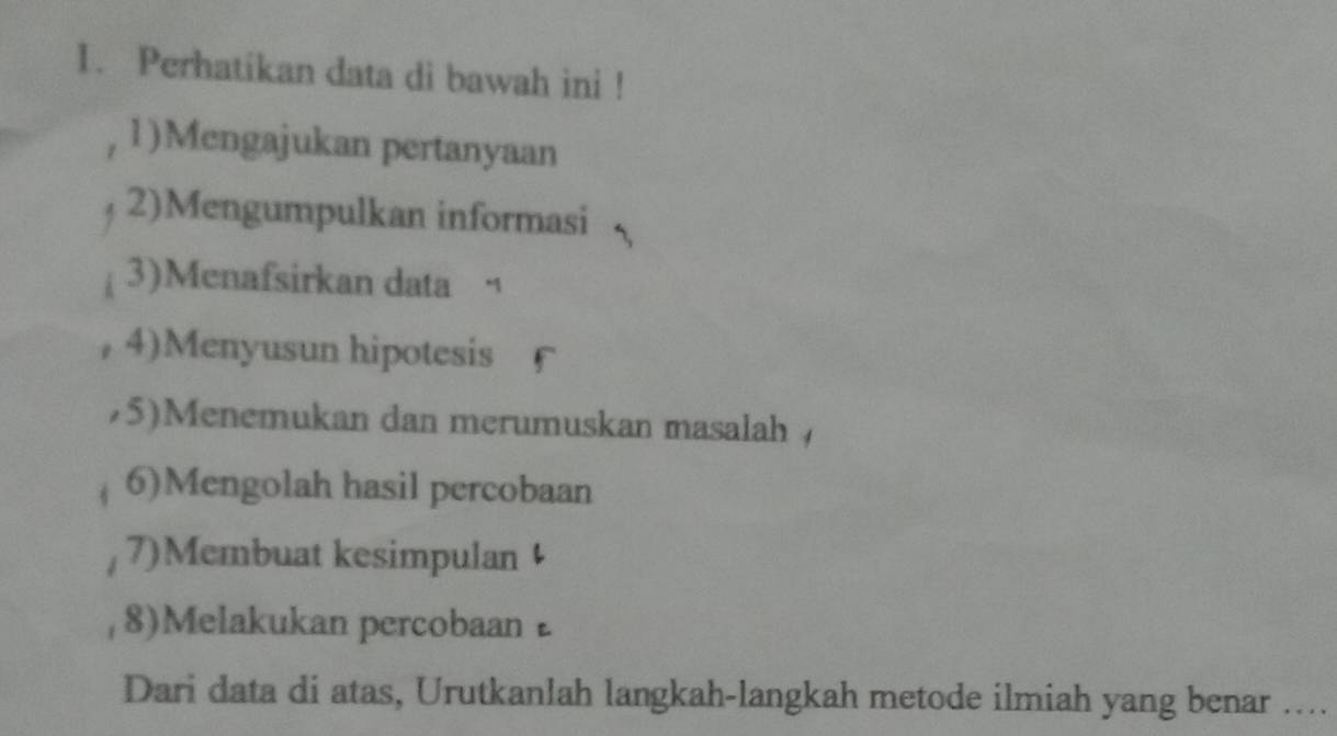 Perhatikan data di bawah ini ! 
1)Mengajukan pertanyaan 
2)Mengumpulkan informasi 
3)Menafsirkan data “ 
4)Menyusun hipotesis 
75)Menemukan dan merumuskan masalah 
6)Mengolah hasil percobaan 
7)Membuat kesimpulan 
8)Melakukan percobaan 
Dari data di atas, Urutkanlah langkah-langkah metode ilmiah yang benar …...