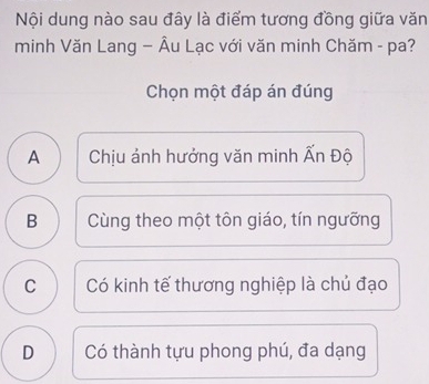 Nội dung nào sau đây là điểm tương đồng giữa văn
minh Văn Lang — Âu Lạc với văn minh Chăm - pa?
Chọn một đáp án đúng
A 
Chịu ảnh hưởng văn minh Ấn Độ
B Cùng theo một tôn giáo, tín ngưỡng
C  Có kinh tế thương nghiệp là chủ đạo
D Có thành tựu phong phú, đa dạng