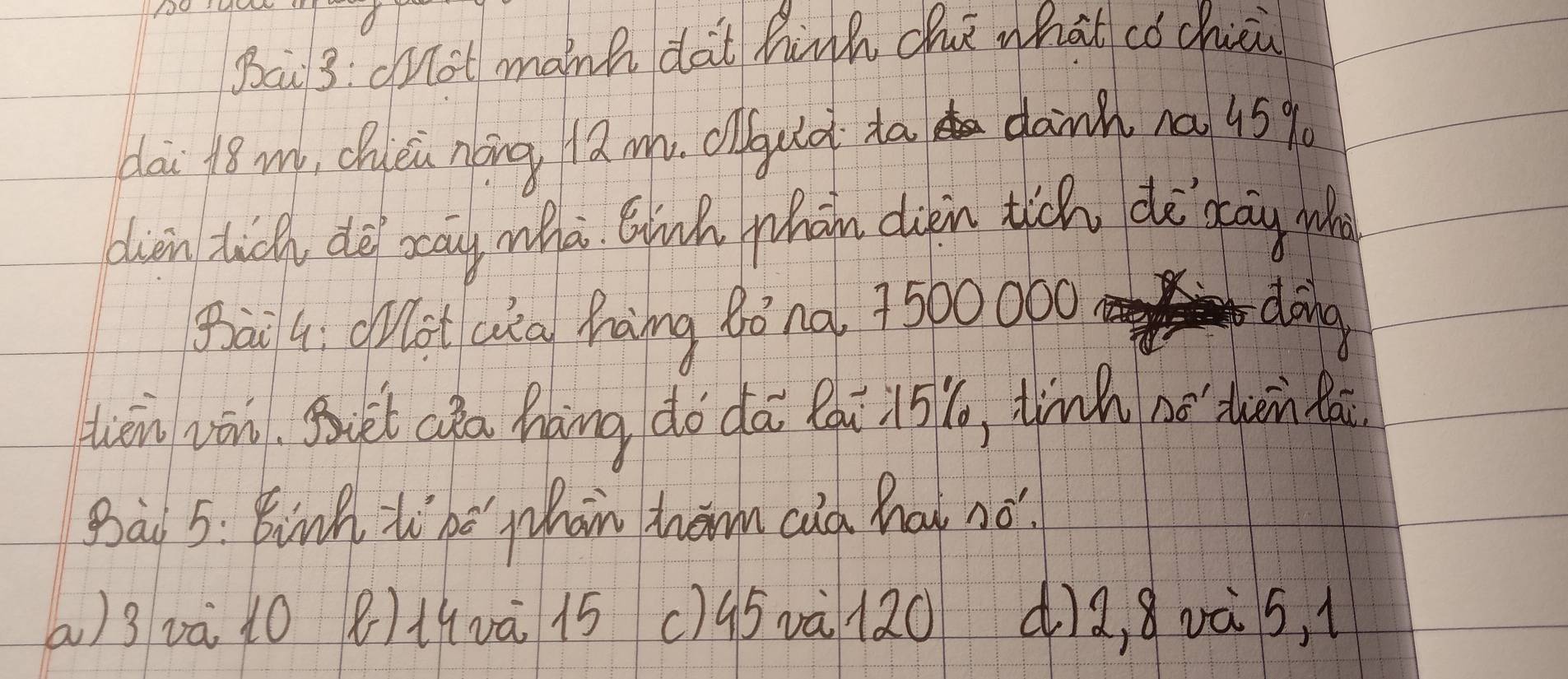 Bai3: dnot manh dat hinh che what cǒ chici 
dai 18 w, Chuéin nōng 12 m. coud ta danh na 459
dien tich dè ocay whà Binh whàn diin tich dè dāy who 
Bāiq ootQa hàng qòno 7500 000 dàng 
tén vān. But cǎa háng do dā Qqi 15, tinh nǎ dhèn lái 
Bai 5: Binh tiho whan hom cad hat no! 
() 3 và 10 8) 11vā 15 () 95và l20 dia, 8oà s,