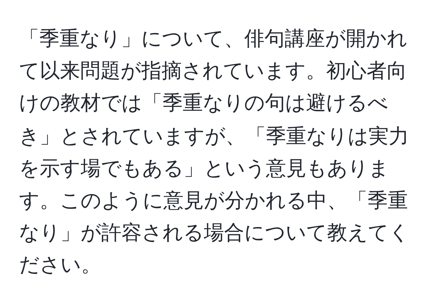 「季重なり」について、俳句講座が開かれて以来問題が指摘されています。初心者向けの教材では「季重なりの句は避けるべき」とされていますが、「季重なりは実力を示す場でもある」という意見もあります。このように意見が分かれる中、「季重なり」が許容される場合について教えてください。