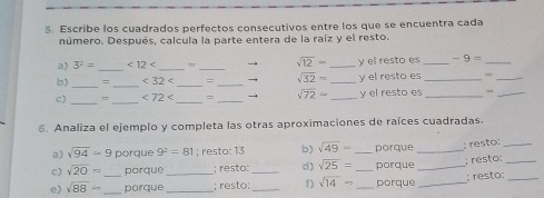 Escribe los cuadrados perfectos consecutivos entre los que se encuentra cada 
número. Después, calcula la parte entera de la raíz y el resto. 
_ 
a) 3^2= <12<</tex> _= _ sqrt(12)- _y el resto es _ -9= _ 
b) _= _ <32<</tex> _= _→ sqrt(32)approx _y el resto es _,_ 
c) __ <72<</tex> _ =_ sqrt(72)= _y el resto es_ 
_ 
6. Analiza el ejemplo y completa las otras aproximaciones de raíces cuadradas. 
a) sqrt(94)=9 porque 9^2=81; resto: 13 b) sqrt(49)= _porque_ 
: resto:_ 
c) sqrt(20)= porque _; resto: _d) sqrt(25)= _porque_ 
; resto;_ 
e) sqrt(88)- _ _porque _; resto:_ f) sqrt(14)= _ porque _: resto:_