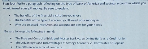 Step four: Write a paragraph reflecting on the type of bank of America and savings account in which you 
would invest your gift money. Be sure to explain: 
The benefits of the financial institution you chose 
The benefits of the type of account you'll invest your money in 
Why the selected institution and account are best for your needs 
Be sure to keep the following in mind: 
The Pros and Cons of a Brick-and-Mortar Bank vs. an Online Bank vs. a Credit Union 
The Advantages and Disadvantages of Savings Accounts vs. Certificates of Deposit 
The difference in account contracts