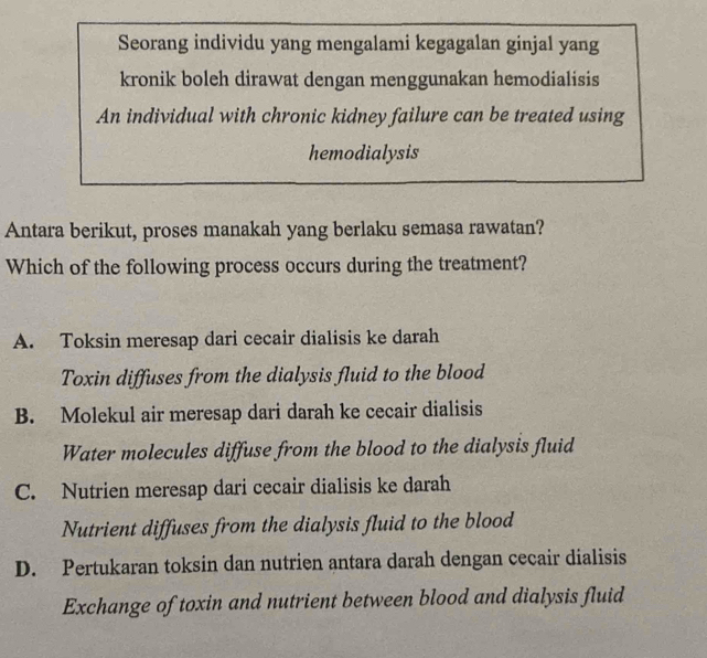 Seorang individu yang mengalami kegagalan ginjal yang
kronik boleh dirawat dengan menggunakan hemodialisis
An individual with chronic kidney failure can be treated using
hemodialysis
Antara berikut, proses manakah yang berlaku semasa rawatan?
Which of the following process occurs during the treatment?
A. Toksin meresap dari cecair dialisis ke darah
Toxin diffuses from the dialysis fluid to the blood
B. Molekul air meresap dari darah ke cecair dialisis
Water molecules diffuse from the blood to the dialysis fluid
C. Nutrien meresap dari cecair dialisis ke darah
Nutrient diffuses from the dialysis fluid to the blood
D. Pertukaran toksin dan nutrien antara darah dengan cecair dialisis
Exchange of toxin and nutrient between blood and dialysis fluid