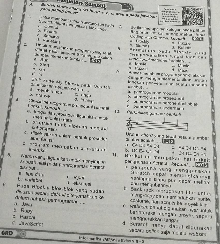 laian Sumatik
Scan untuk
A.     Berilah tanda silang (X) huruf a, b, c, atau d pada jawaban
yang paling benar!
mengerjakan via online dengan
membuka file
acrobat atau foxit melalui adobe
1. Untuk membuat sebuah pertanyaan pada
         
Scratch dapat mengakses blok kode ....
a、Control
7. Berikut merupakan kategori pada pilihan
b. Events
Beginner ketika menggunakan tools
Coding with Chrome, kecuali .... HOTS
c. Sensing a. Blockly c. Puzzle
d. Variables b. Games d. Robots
8. Permainan pada Blockly yang
2 Untuk menjalankan program yang telah memperkenalkan fungsi /oop dan 
dibuat pada aplikasi Scratch, dilakukan conditional statement adalah ....
dengan menekan tombol .... HOTS
a. Run a. Movie c. Music
b. Start 9. b. Puzzle d. Maze
c. Go Proses membuat program yang dilakukan
d. In dengan mengimplementasikan urutan
langkah penyelesaian suatu masalah
3. Blok kode My Blocks pada Scratch disebut ....
ditunjukkan dengan warna ....
a. merah muda c. ungu
a. pemrograman modular
b. pemrograman prosedural
b. oranye d. kuning
c. pemrograman berorientasi objek
4. Ciri-ciri pemrograman prosedural sebagai 10. Perhatikan gambar berikut!
d. pemrograman sederhana
berikut, kecuali ....
a. fungsi dan prosedur digunakan untuk 
memanipulasi data
b. program tidak dipecah menjadi
subprogram
Urutan chord yang tepat sesuai gambar
c. diselesaikan dalam bentuk prosedur di atas adalah .... HOTS
atau fungsi
a. C4 D4 E4 C4 c. E4 C4 D4 E4
d. program merupakan urut-urutan b. D4 E4 C4 D4 d. C4 D4 E4 F4
instruksi 11. Berikut ini merupakan hal terkait
5. Nama yang digunakan untuk menyimpan penggunaan Scratch, kecuali .... HOTS
sebuah nilai pada pemrograman Scratch a. pengguna yang menggunakan
disebut ....
Scratch dapat membagikannya
a. tipe data c. input sehingga siapa pun dapat melihat 
b. variabel d. ekspresi
dan mengubahnya
6. Pada Blockly blok-blok yang sudah b. Backpack merupakan fitur untuk
meng-copy dan memindahkan sprite,
disusun secara default diterjemahkan ke costume, dan scripts ke proyek lain
dalam bahasa pemrograman .... c. webcam dapat digunakan user untuk
b. Ruby
a. Java berinteraksi dengan proyek seperti
menggerakkan tangan
c. Pascal d. Scratch hanya dapat digunakan
d. JavaScript
secara online saja melalui website
GRD Informatika SMP/MTs Kelas VIII - 2