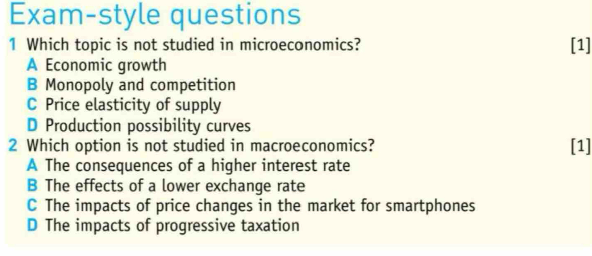 Exam-style questions
1 Which topic is not studied in microeconomics? [1]
A Economic growth
B Monopoly and competition
C Price elasticity of supply
D Production possibility curves
2 Which option is not studied in macroeconomics? [1]
A The consequences of a higher interest rate
B The effects of a lower exchange rate
C The impacts of price changes in the market for smartphones
D The impacts of progressive taxation