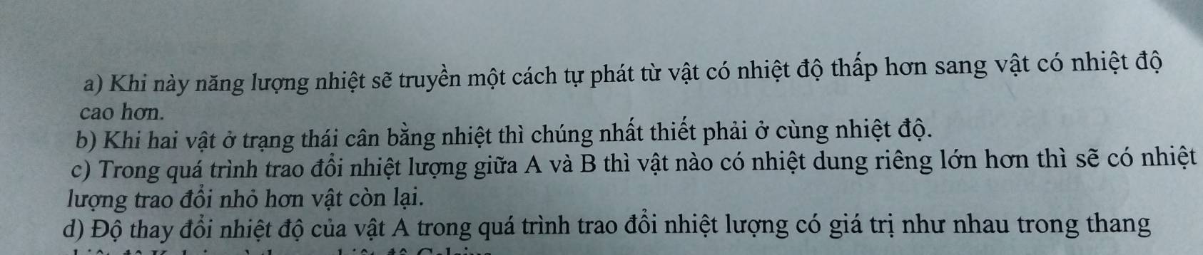 Khi này năng lượng nhiệt sẽ truyền một cách tự phát từ vật có nhiệt độ thấp hơn sang vật có nhiệt độ 
cao hơn. 
b) Khi hai vật ở trạng thái cân bằng nhiệt thì chúng nhất thiết phải ở cùng nhiệt độ. 
c) Trong quá trình trao đổi nhiệt lượng giữa A và B thì vật nào có nhiệt dung riêng lớn hơn thì sẽ có nhiệt 
lượng trao đổi nhỏ hơn vật còn lại. 
d) Độ thay đổi nhiệt độ của vật A trong quá trình trao đồi nhiệt lượng có giá trị như nhau trong thang