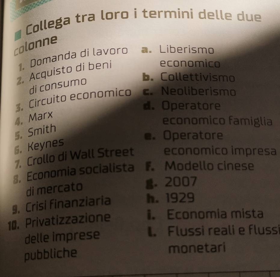 Collega tra loro i termini delle due
colonne
1. Domanda di lavoro a. Liberismo
2. Acquisto di beni
economico
di consumo
b. Collettivismo
3. Circuito economico c. Neoliberismo
d. Operatore
4. Marx
economico famiglia
5. Smith
e. Operatore
6. Keynes
7. Crollo di Wall Street economico impresa
8, Economia socialista F Modello cinese
di mercato
g. 2007
9. Crisi finanziaria
h. 1929
10. Privatizzazione
i. Economia mista
delle imprese
1. Flussi reali e flussi
pubbliche monetari