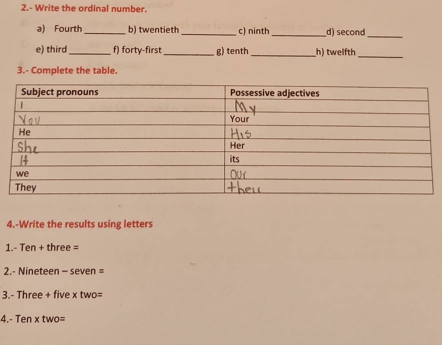 2.- Write the ordinal number. 
a) Fourth _b) twentieth _c) ninth_ d) second_ 
e) third_ f) forty-first _g) tenth _h) twelfth_ 
3.- Complete the table. 
4.-Write the results using letters 
1. - Ten + three =
2.- Nineteen - seven = 
3.- Three + five x two= 
4. - Ten x two=