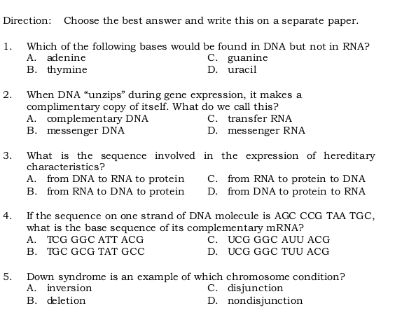 Direction: Choose the best answer and write this on a separate paper.
1. Which of the following bases would be found in DNA but not in RNA?
A. adenine C. guanine
B. thymine D. uracil
2. When DNA “unzips” during gene expression, it makes a
complimentary copy of itself. What do we call this?
A. cmplementary DNA C. transfer RNA
B. messenger DNA D. messenger RNA
3. What is the sequence involved in the expression of hereditary
characteristics?
A. from DNA to RNA to protein C. from RNA to protein to DNA
B. from RNA to DNA to protein D. from DNA to protein to RNA
4. If the sequence on one strand of DNA molecule is AGC CCG TAA TGC,
what is the base sequence of its complementary mRNA?
A. TCG GGC ATT ACG C. UCG GGC AUU ACG
B. TGC GCG TAT GCC D. UCG GGC TUU ACG
5. Down syndrome is an example of which chromosome condition?
A. inversion C. disjunction
B. deletion D. nondisjunction